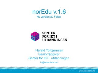 www.iktsenteret.no
norEdu v.1.6
Ny versjon av Feide.
Harald Torbjørnsen
Seniorrådgiver
Senter for IKT i utdanningen
ht@iktsenteret.no
 