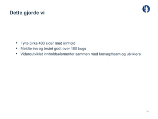 Dette gjorde vi




  • Fylte cirka 400 sider med innhold
  • Meldte inn og testet godt over 100 bugs
  • Videreutviklet innholdselementer sammen med konseptteam og utviklere




                                                                           21
 