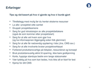 Erfaringer

  Tips og råd basert på hva vi gjorde og hva vi burde gjort

  •   Tilrettelegg mest mulig før du henter eksterne ressurser
  •   La alle i prosjektet sitte samlet
  •   Gruppér prosjektteamene
  •   Sørg for god introduksjon av alle prosjektdeltakere
      (også de som kommer etter prosjektstart)
  •   Sørg for at alle vet hvem som gjør hva
      (og ha informasjonen tilgjengelig siden folk glemmer)
  •   Sørg for at alle får nødvendig opplæring i tide (Jira, CMS osv.)
  •   Sørg for at alle involverte bruker prosjektverktøyet
  •   Forbered produktansvarlige på tidsplan, ressursbruk og konsept
  •   Bruk produktansvarlig aktivt til sparring, ikke bare godkjenning
  •   Korte, hyppige standups bedre enn lange statusmøter
  •   Vær tydelig på hva som kan testes, hvis ikke alt er klart for test
  •   Kjemp for ditt CMS
                                                                           23
 
