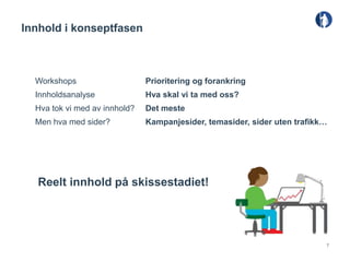 Innhold i konseptfasen



  Workshops                    Prioritering og forankring
  Innholdsanalyse              Hva skal vi ta med oss?
  Hva tok vi med av innhold?   Det meste
  Men hva med sider?           Kampanjesider, temasider, sider uten trafikk…




   Reelt innhold på skissestadiet!




                                                                           7
 