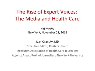 The Rise of Expert Voices:
  The Media and Health Care
                    NYEMHPA
            New York, November 28, 2012

                  Ivan Oransky, MD
           Executive Editor, Reuters Health
   Treasurer, Association of Health Care Journalists
Adjunct Assoc. Prof. of Journalism, New York University
 