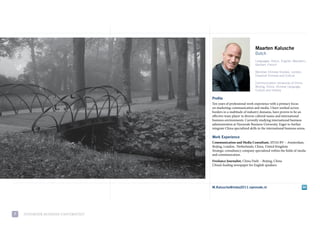 Maarten Kalusche
                                                                     Dutch
                                                                     Languages: Dutch, English, Mandarin,
                                                                     German, French

                                                                     Meridian Chinese Studies, London,
                                                                     Classical Chinese and Culture

                                                                     Communication University of China
                                                                     Beijing, China, Chinese Language,
                                                                     Culture and History

                                     Profile
                                     ten years of professional work experience with a primary focus
                                     on marketing-communication and media. i have worked across
                                     borders in a multitude of industry domains, have proven to be an
                                     effective team player in diverse cultural teams and international
                                     business environments. currently studying international business
                                     administration at Nyenrode Business university. eager to further
                                     integrate china specialized skills in the international business arena.

                                     Work Experience
                                     Communication and Media Consultant, sitas Bv – amsterdam,
                                     Beijing, london, Netherlands, china, united Kingdom
                                     strategic consultancy company specialized within the fields of media
                                     and communication.
                                     Freelance Journalist, china daily – Beijing, china
                                     china’s leading newspaper for english speakers.




                                     M.Kalusche@imba2011.nyenrode.nl




7   NyeNrode BusiNess uNiversiteit
 