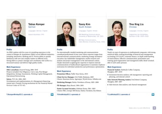 Tobias Kemper                                                         Yoony Kim                                                                Tina Xing Liu
                               German                                                                South Korean                                                             Chinese
                               Languages: German, English                                            Languages: English, Korean                                               Languages: Chinese, English

                               Diplom-Kaufmann (FH)                                                  MA Marketing Communications,                                             Hogeschool van Amsterdam,
                                                                                                     University of Westminster, UK, 2001                                      Bachelor of BA, 2000–2005

                                                                                                     BA Mass Communicatons,
                                                                                                     Ewha Womans University, Korea, 2000




Profile                                                                Profile                                                                Profile
an mBa student with five years of consulting experience in the         an internationally-minded marketing and communications                 Nearly six years of experience in multinational companies, with strong
context of mergers & acquisitions (m&a) across different industries,   consultant/professional of nine years whose expertise ranges from      analytical skills; working knowledge of financial and management
including automotive, Banking and it. proven ability to quickly        internal/external communications, marketing strategy formation/        accounting (us Gaap), corporate finance, in-depth understanding
familiarize with new and complex matters in different areas.           execution, key stakeholder management, market research and             of retail industry. effective communication, presentation and
strong skills as a project manager and coordinator who works in a      analysis and project management in the international context.          training; good organization and management skills; detail-oriented;
structured manner and delivers high quality results.                   deeply interested in applying her expertise to improve internal        able to work under pressure.
                                                                       communications of multicultural organization to maximize employee
Work Experience                                                        motivation for individual satisfaction and performance optimization.   Work Experience
M&A consultant, ernst & young, 2006–2010                                                                                                      Financial Analyst, starbucks coffee company,
projects included: due diligences, carve-outs, post merger             Work Experience                                                        shanghai, 2007–2010
integrations, synergy assessments, Working capital management,         Promotion Officer, Nuffic Neso Korea, 2010                             ■   investment decision analysis, risk management, reporting and
operational restructuring                                                                                                                         planning, and internal control
                                                                       Client Service Manager, Gsa public relations, 2009
Intern, tui aG, 2004–2005                                              clients: maxxium Korea, agrosuper, Wyeth Korea, alibaba.com            Sales Network Planning Analyst, ford motor company,
development and implementation of a management reporting                                                                                      shanghai, 2005–2007
                                                                       Marketing Manager, Harley-davidson of Korea, 2005–2008
system and a transfer pricing mechanism for the financial shared
services center of tui aG                                              PR Manager, muju resort, 2004–2005
                                                                                                                                              ■   sales forecast, data analysis, and channel management

                                                                       Senior Account Executive, edelman Korea, 2001–2003
                                                                       clients: p&G, Groupe seB Korea, Harley-davidson, Kia motors

T.Kemper@imba2011.nyenrode.nl                                          Y.Kim@imba2011.nyenrode.nl                                             T.Liu@imba2011.nyenrode.nl




                                                                                                                                                                              mBa 2011 class profile             8
 