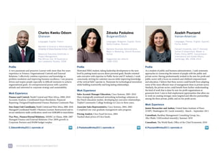 Charles Kweku Odoom                                                            Zdravka Paskaleva                                                           Azadeh Pourzand
                                  Ghanaian                                                                       Bulgarian/Dutch                                                             Iranian-American
                                  Languages: English, French                                                     Languages: Bulgarian, English, Dutch,                                       Languages: Persian, English, Spanish,
                                                                                                                 Serbo-Croatian, Russian                                                     Fos’ha, Arabic
                                  Bachelor of Science in Administration,
                                  University of Ghana Business School, 2006                                      Bachelor Business Administration,                                           Harvard University, John F. Kennedy
                                                                                                                 Major in Marketing, Utrecht Business                                        School of Government: Master in
                                  Advanced Executive Certificate in                                              School                                                                      Public Policy (MPP), Concentration:
                                  Project Management,                                                                                                                                        International and Global Affairs,
                                  Pan-African Inst. Of Governance                                                Hogeschool van Utrecht                                                      Cambridge, MA, 2008–2010
                                  and Leadership Studies, 2008                                                   1998–2003

Profile                                                                        Profile                                                                       Profile
a very passionate and proactive learner with more than five years              motivated mBa student, taking leadership development to the next              as a student of public and business administration , i seek systematic
experience in finance, organizational controls and external                    level by putting team’s success above personal goals. results oriented        approaches to connecting the interest of people with the public and
relations. i effectively combine experience and knowledge in                   sales executive with expertise in public sector and it industry. i work       private sector. Having predominantly worked in the non-for-profit and
problem resolution and improving business excellence. i am purpose             consciously, striving for customer success while improving knowledge          public sector with a focus on women’s and children’s empowerment
driven and inspire people especially in difficult moments to achieve           of the vertical field i operate in. passionate for technological innovation   and education, i believe that these sectors could benefit from adapting
organizational goals. an entrepreneurial person with a positive                while building trustworthy and long lasting relationships.                    some of the more efficient ways of management done in private sector.
attitude and interested in corporate strategy and sustainability.                                                                                            similarly, the private sector could benefit from further understanding
                                                                               Work Experience                                                               the kind of work that is done by non-for-profit organizations at
Work Experience                                                                                                                                              grassroots level. i aim to find employment opportunities that allow me
                                                                               Sales Account Manager Education, cisco systems, 2005–2010
                                                                                                                                                             to work on creating stronger, more targeted and effective partnerships
Finance and Control, Nestlé central and West africa, 2008–2010                 Have strategically positioned networking technology solutions in
                                                                                                                                                             among the three private, public and no-for-profit sector.
accounts analysis, coordinated issues resolution, financial                    the dutch education market, developing key executive relationships.
reporting: designed/implemented finance Business continuity plan               tripled community college bookings to cisco in three years.
                                                                                                                                                             Work Experience
Free-Zones Unit Coordinator, Nestlé central and West africa, 2008–2010         Associate Sales Representative, cisco systems, 2004–2005
                                                                                                                                                             Junior Researcher and Author, united states institute of peace
managed/coordinated Nestlé’s 3 Business licenses: restructured unit to         completed one-year graduate management sales program.
                                                                                                                                                             (usip), Washington dc (work remotely), march – september 2011
secure satisfactory audit certification; saved over $200,000 in taxes/duties
                                                                               Pricing Analyst, citco fund services, 2004
                                                                                                                                                             Consultant, Backbay management consulting Group, inc.,
Vice-Pres., Finance/Eternal Relations, aiesec in Ghana, 2006–2007              tracked share prices of citco funds.
                                                                                                                                                             abu dhabi, uae(worked remotely), summer 2010
managed finance and external relations: over 200% growth in
corporate partners and $9,000 budget surplus.                                                                                                                Consultant, The World Bank, office of the chief economist, 2010

C.Odoom@imba2011.nyenrode.nl                                                   Z.Paskaleva@imba2011.nyenrode.nl                                              A.Pourzand@imba2011.nyenrode.nl




11        NyeNrode BusiNess uNiversiteit
 