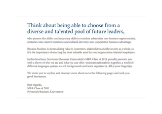 think about being able to choose from a
diverse and talented pool of future leaders,
who possess the ability and necessary skills to translate adversities into business opportunities,
obstacles into creative solutions and cultural diversity into competitive business advantage.

Because business is about adding value to customers, stakeholders and the society as a whole, so
it is the importance of selecting the most valuable asset for your organization: talented employees.

in this brochure, Nyenrode Business universiteit’s mBa class of 2011 proudly presents you
with a flavor of who we are and what we can offer: nineteen nationalities together, a world of
different languages spoken, varied backgrounds and work experiences. all at your fingertips.

We invite you to explore and discover more about us in the following pages and wish you
good businesses.

Best regards,
mBa class of 2011
Nyenrode Business universiteit
 