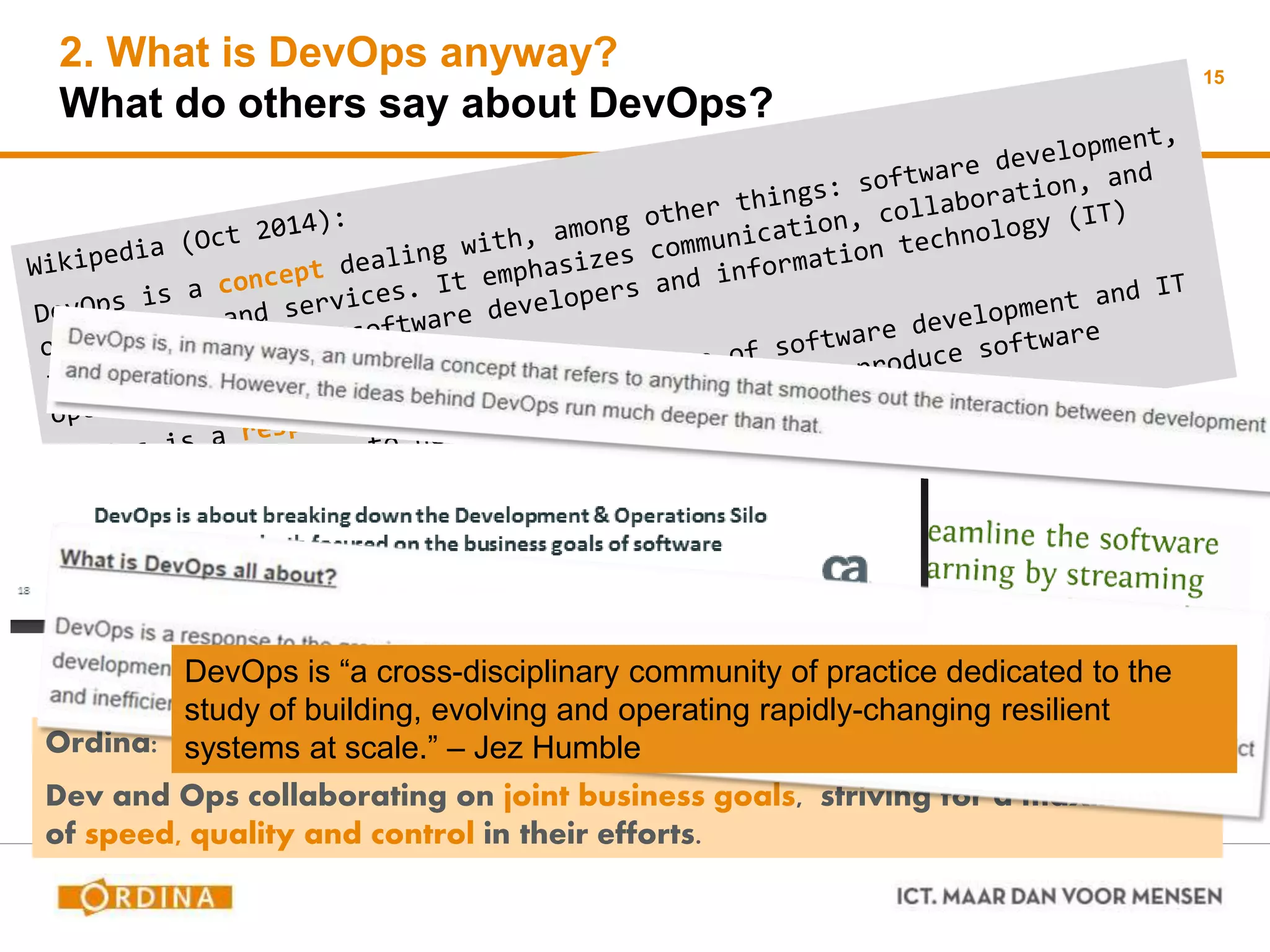 2. What is DevOps anyway?
What do others say about DevOps?
15
Ordina:
Dev and Ops collaborating on joint business goals, striving for a maximum
of speed, quality and control in their efforts.
DevOps is “a cross-disciplinary community of practice dedicated to the
study of building, evolving and operating rapidly-changing resilient
systems at scale.” – Jez Humble
 