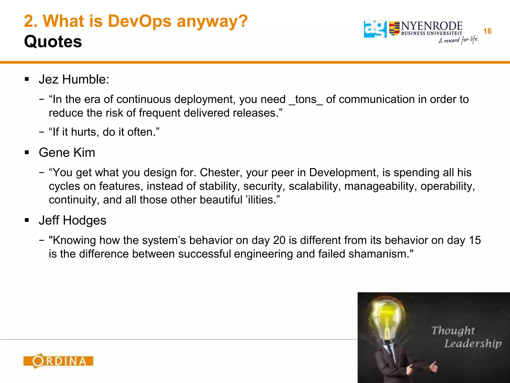 2. What is DevOps anyway?
Quotes
 Jez Humble:
− “In the era of continuous deployment, you need _tons_ of communication in order to
reduce the risk of frequent delivered releases.”
− “If it hurts, do it often.”
 Gene Kim
− “You get what you design for. Chester, your peer in Development, is spending all his
cycles on features, instead of stability, security, scalability, manageability, operability,
continuity, and all those other beautiful ’ilities.”
 Jeff Hodges
− "Knowing how the system’s behavior on day 20 is different from its behavior on day 15
is the difference between successful engineering and failed shamanism."
16
 