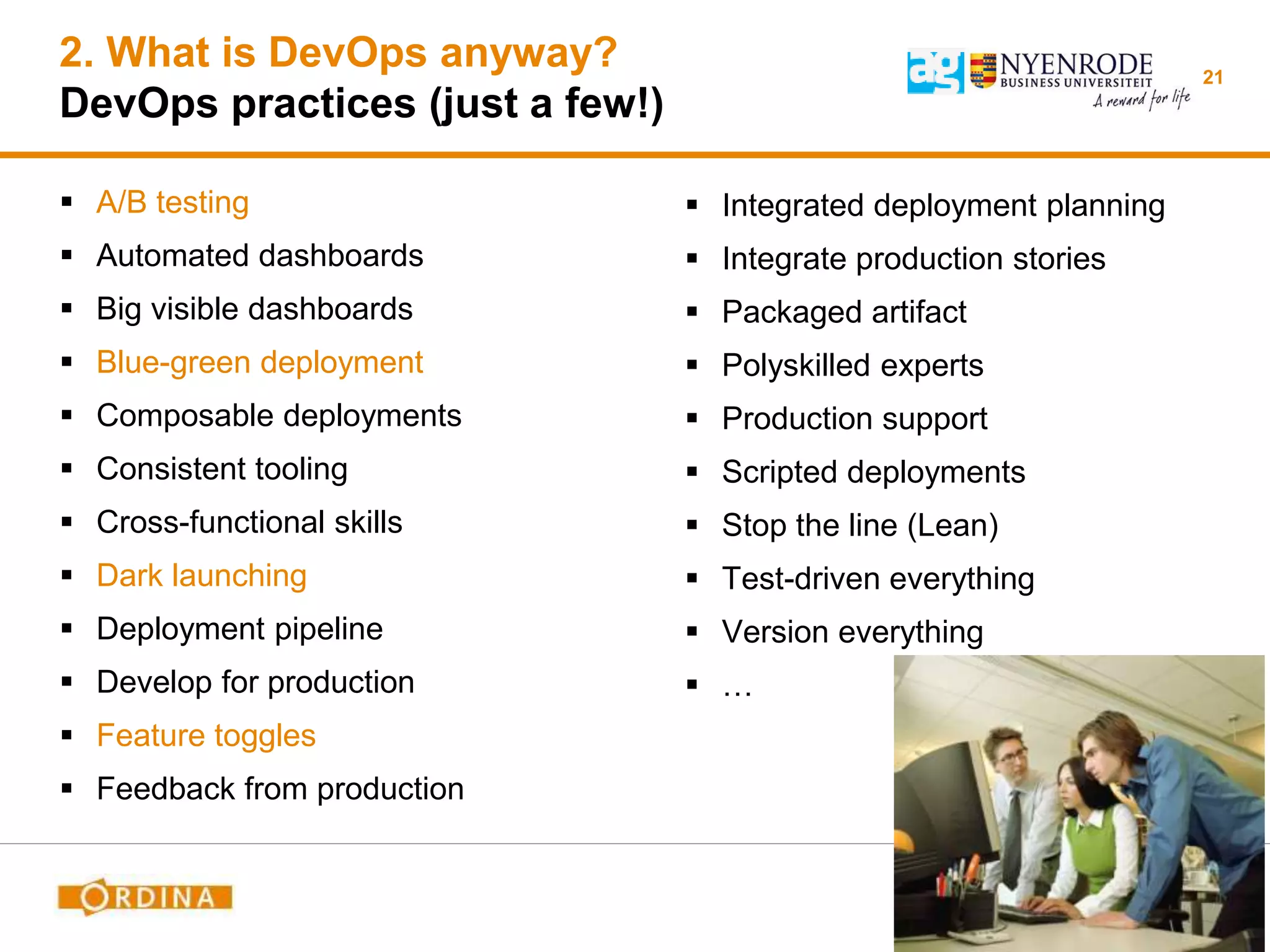 2. What is DevOps anyway?
DevOps practices (just a few!)
 A/B testing
 Automated dashboards
 Big visible dashboards
 Blue-green deployment
 Composable deployments
 Consistent tooling
 Cross-functional skills
 Dark launching
 Deployment pipeline
 Develop for production
 Feature toggles
 Feedback from production
21
 Integrated deployment planning
 Integrate production stories
 Packaged artifact
 Polyskilled experts
 Production support
 Scripted deployments
 Stop the line (Lean)
 Test-driven everything
 Version everything
 …
 