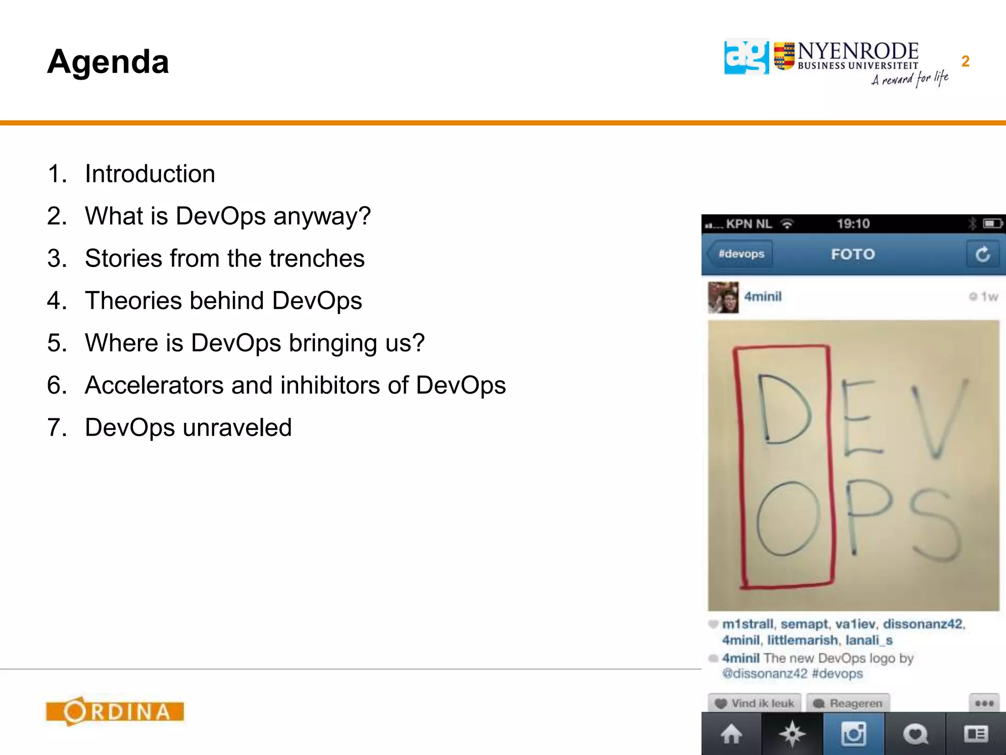 Agenda
1. Introduction
2. What is DevOps anyway?
3. Stories from the trenches
4. Theories behind DevOps
5. Where is DevOps bringing us?
6. Accelerators and inhibitors of DevOps
7. DevOps unraveled
2
 
