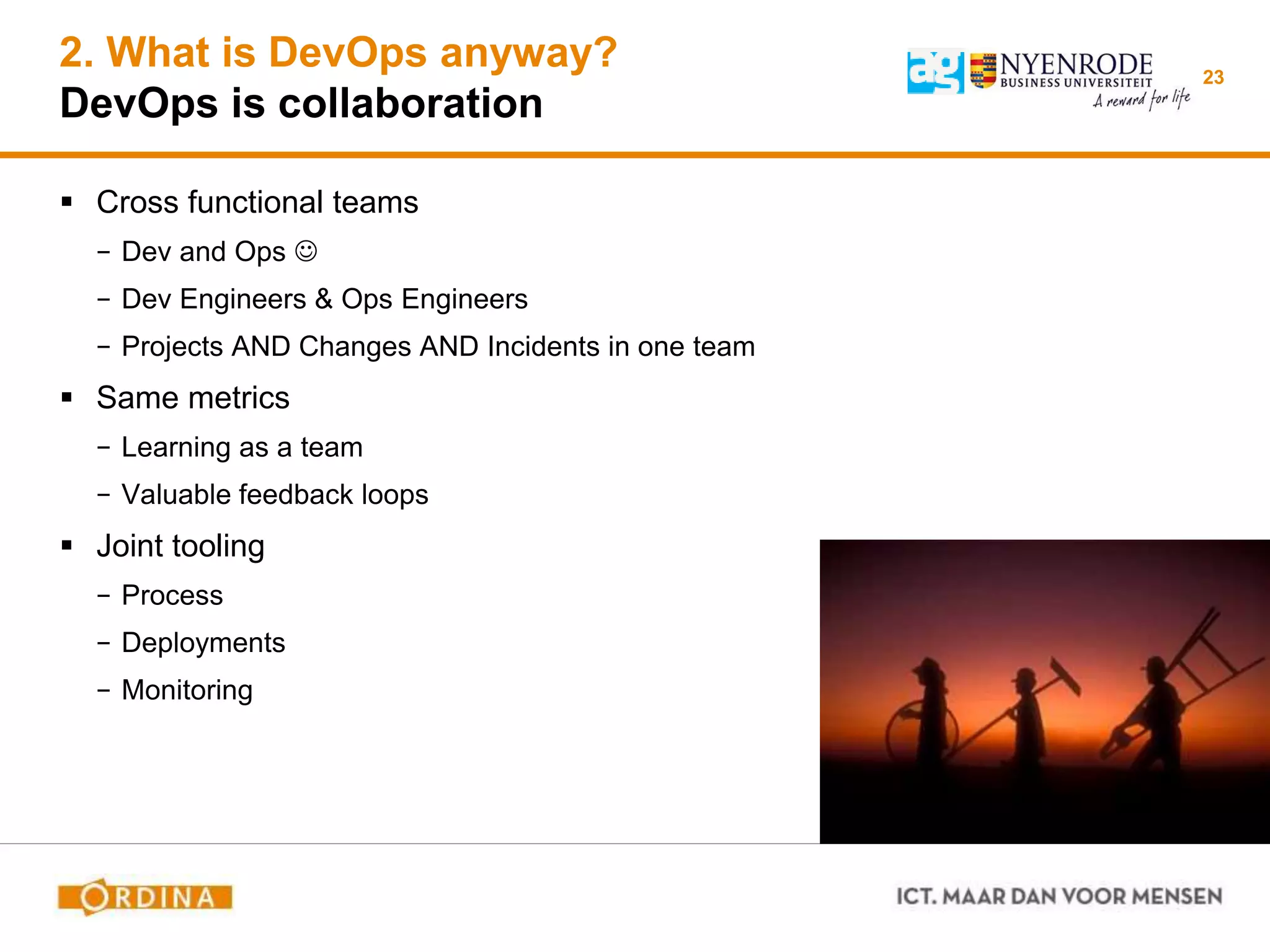 2. What is DevOps anyway?
DevOps is collaboration
 Cross functional teams
− Dev and Ops 
− Dev Engineers & Ops Engineers
− Projects AND Changes AND Incidents in one team
 Same metrics
− Learning as a team
− Valuable feedback loops
 Joint tooling
− Process
− Deployments
− Monitoring
23
 