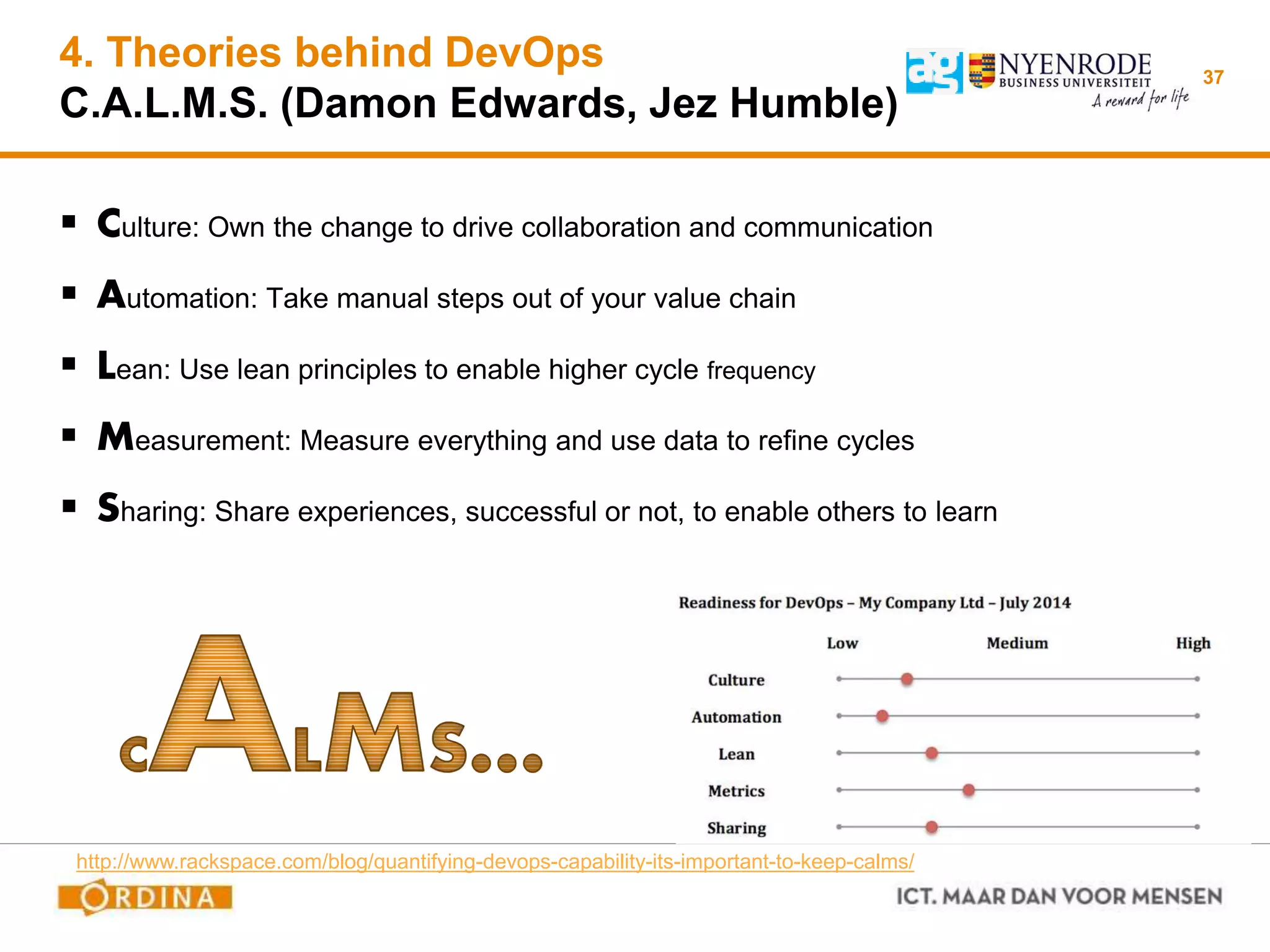 4. Theories behind DevOps
C.A.L.M.S. (Damon Edwards, Jez Humble)
 Culture: Own the change to drive collaboration and communication
 Automation: Take manual steps out of your value chain
 Lean: Use lean principles to enable higher cycle frequency
 Measurement: Measure everything and use data to refine cycles
 Sharing: Share experiences, successful or not, to enable others to learn
37
http://www.rackspace.com/blog/quantifying-devops-capability-its-important-to-keep-calms/
 