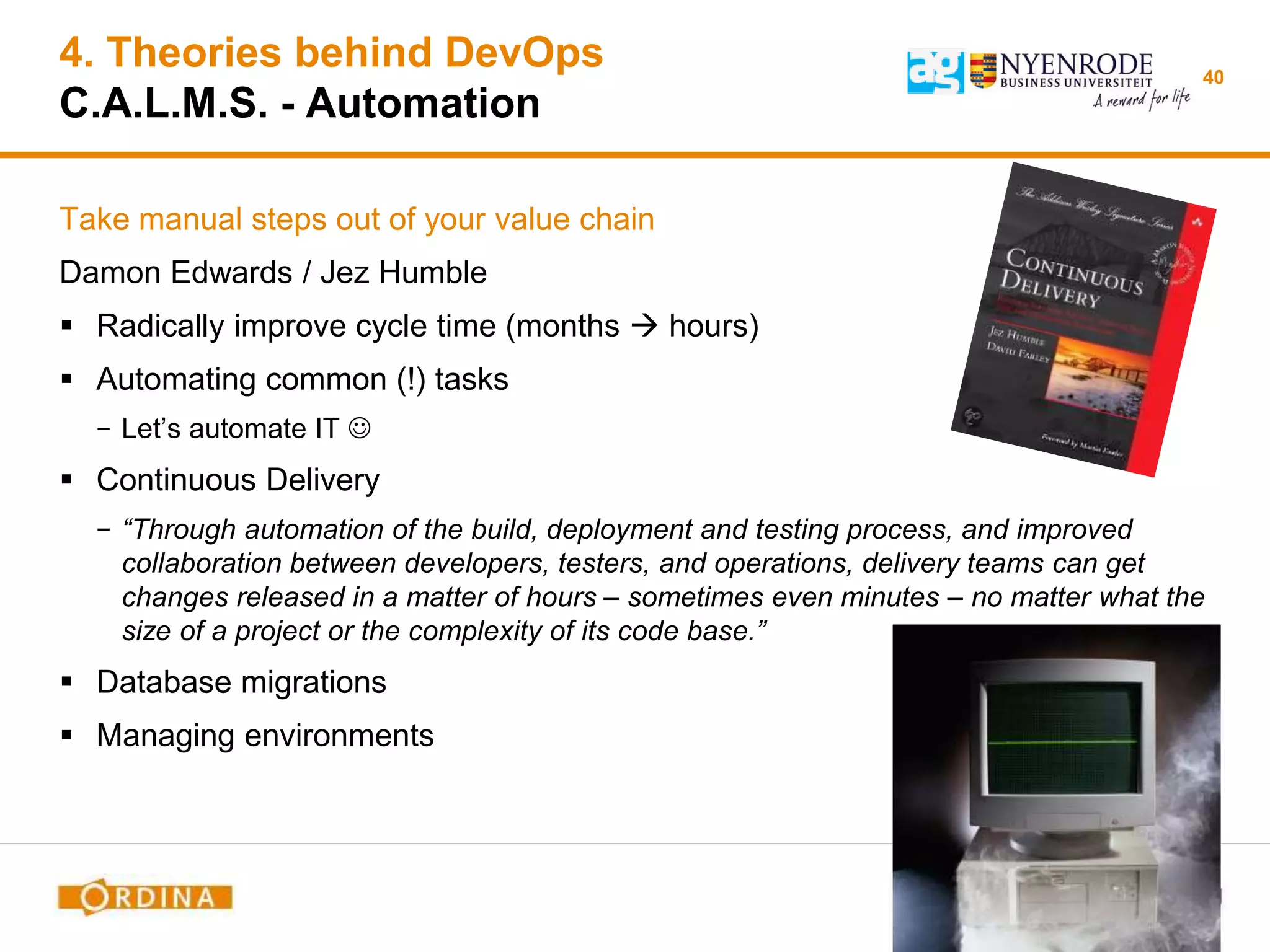 4. Theories behind DevOps
C.A.L.M.S. - Automation
Take manual steps out of your value chain
Damon Edwards / Jez Humble
 Radically improve cycle time (months  hours)
 Automating common (!) tasks
− Let’s automate IT 
 Continuous Delivery
− “Through automation of the build, deployment and testing process, and improved
collaboration between developers, testers, and operations, delivery teams can get
changes released in a matter of hours – sometimes even minutes – no matter what the
size of a project or the complexity of its code base.”
 Database migrations
 Managing environments
40
 