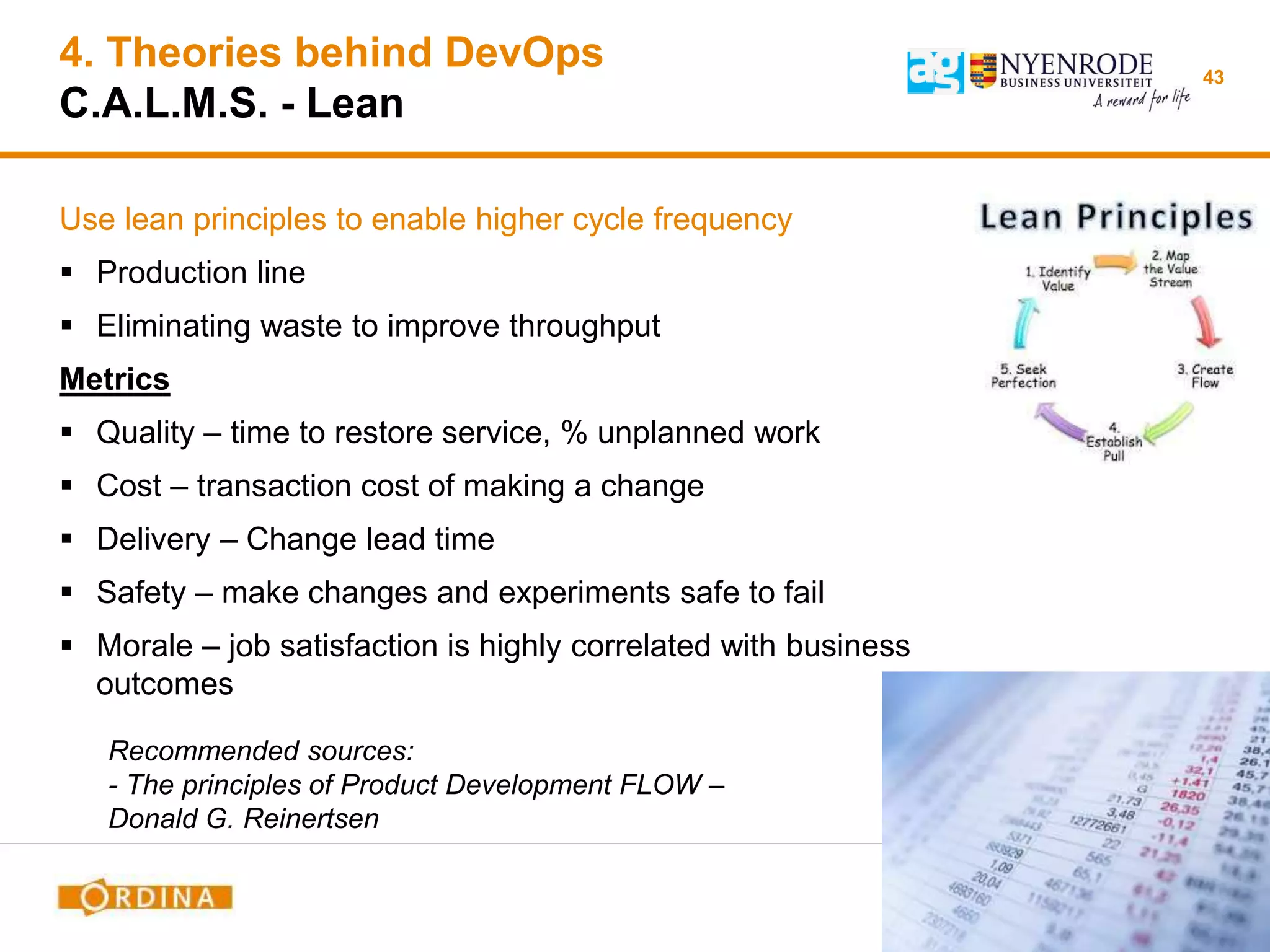 4. Theories behind DevOps
C.A.L.M.S. - Lean
Use lean principles to enable higher cycle frequency
 Production line
 Eliminating waste to improve throughput
Metrics
 Quality – time to restore service, % unplanned work
 Cost – transaction cost of making a change
 Delivery – Change lead time
 Safety – make changes and experiments safe to fail
 Morale – job satisfaction is highly correlated with business
outcomes
43
Recommended sources:
- The principles of Product Development FLOW –
Donald G. Reinertsen
 