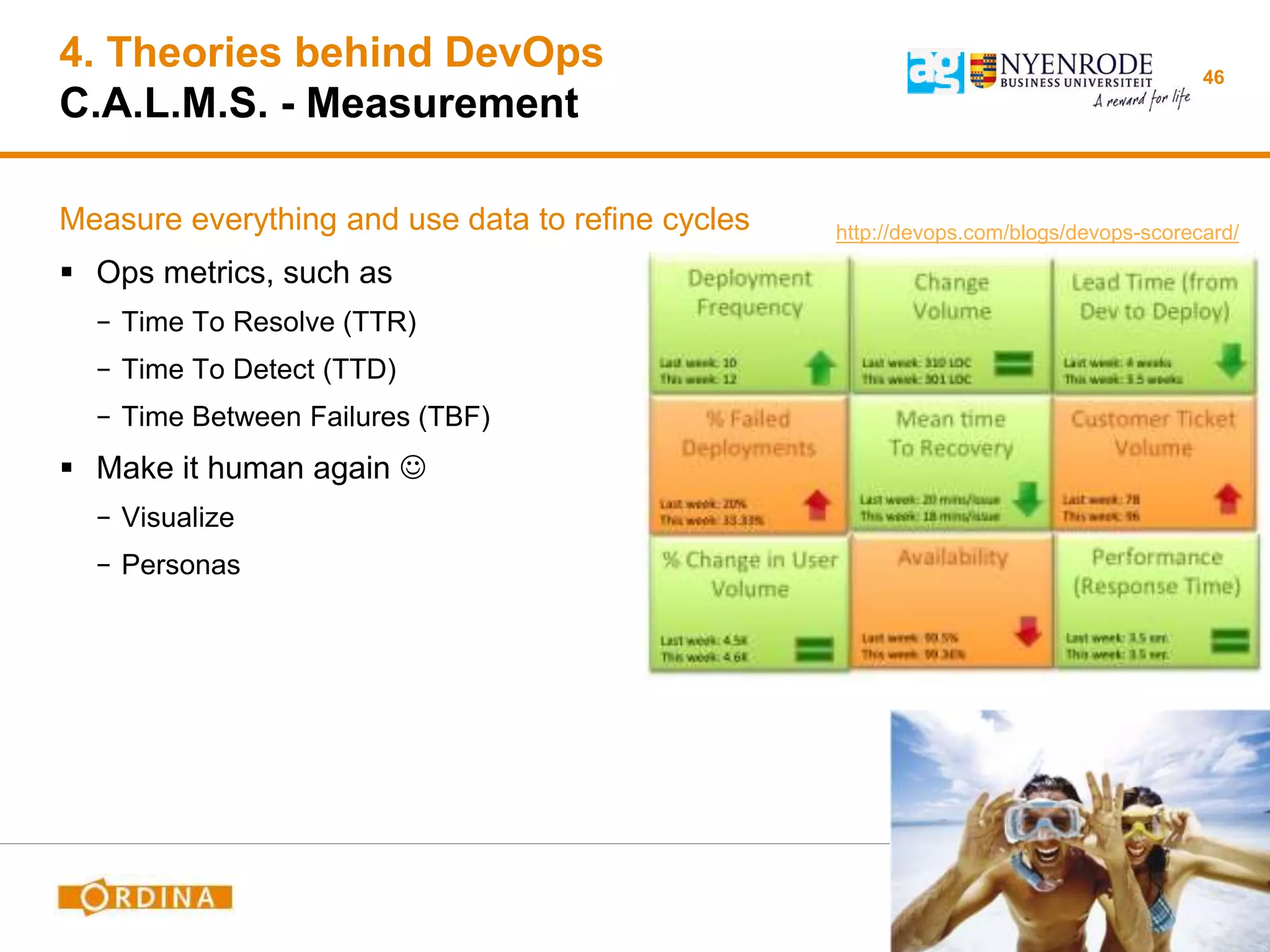 4. Theories behind DevOps
C.A.L.M.S. - Measurement
Measure everything and use data to refine cycles
 Ops metrics, such as
− Time To Resolve (TTR)
− Time To Detect (TTD)
− Time Between Failures (TBF)
 Make it human again 
− Visualize
− Personas
46
http://devops.com/blogs/devops-scorecard/
 