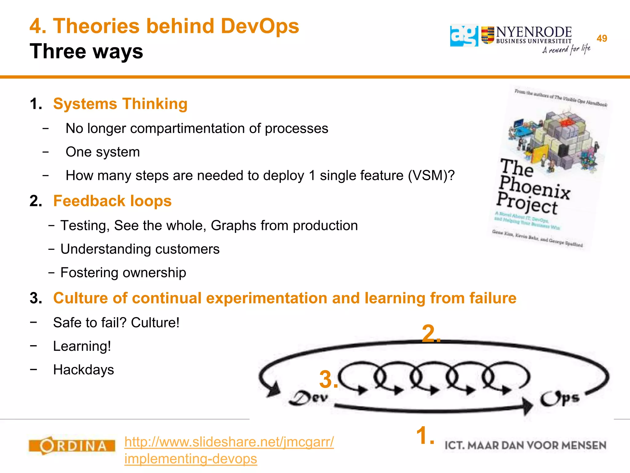 4. Theories behind DevOps
Three ways
49
1. Systems Thinking
− No longer compartimentation of processes
− One system
− How many steps are needed to deploy 1 single feature (VSM)?
2. Feedback loops
− Testing, See the whole, Graphs from production
− Understanding customers
− Fostering ownership
3. Culture of continual experimentation and learning from failure
− Safe to fail? Culture!
− Learning!
− Hackdays
1.
2.
3.
http://www.slideshare.net/jmcgarr/
implementing-devops
 
