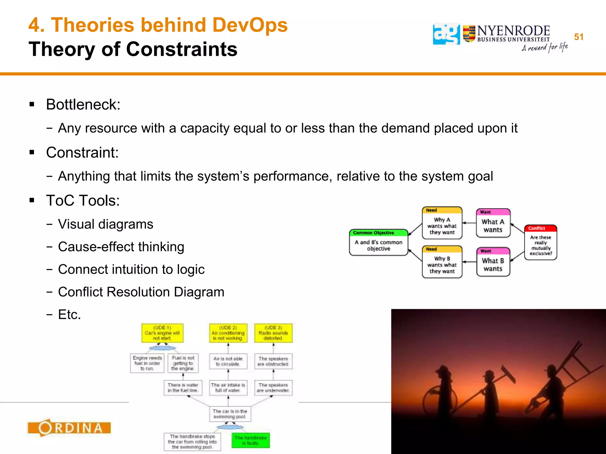 4. Theories behind DevOps
Theory of Constraints
 Bottleneck:
− Any resource with a capacity equal to or less than the demand placed upon it
 Constraint:
− Anything that limits the system’s performance, relative to the system goal
 ToC Tools:
− Visual diagrams
− Cause-effect thinking
− Connect intuition to logic
− Conflict Resolution Diagram
− Etc.
51
 