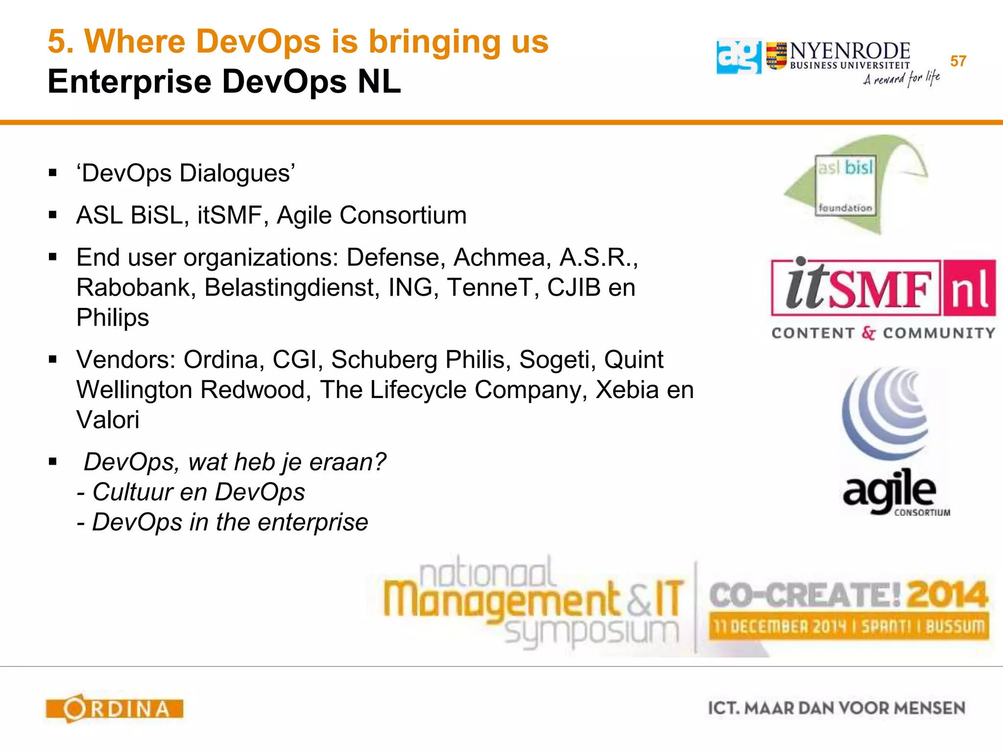 5. Where DevOps is bringing us
Enterprise DevOps NL
 ‘DevOps Dialogues’
 ASL BiSL, itSMF, Agile Consortium
 End user organizations: Defense, Achmea, A.S.R.,
Rabobank, Belastingdienst, ING, TenneT, CJIB en
Philips
 Vendors: Ordina, CGI, Schuberg Philis, Sogeti, Quint
Wellington Redwood, The Lifecycle Company, Xebia en
Valori
 DevOps, wat heb je eraan?
- Cultuur en DevOps
- DevOps in the enterprise
57
 