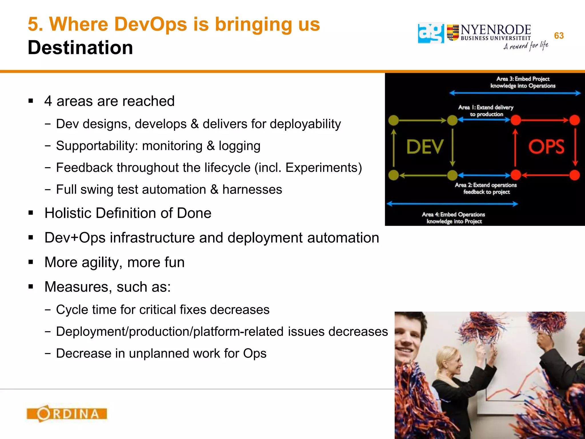 5. Where DevOps is bringing us
Destination
 4 areas are reached
− Dev designs, develops & delivers for deployability
− Supportability: monitoring & logging
− Feedback throughout the lifecycle (incl. Experiments)
− Full swing test automation & harnesses
 Holistic Definition of Done
 Dev+Ops infrastructure and deployment automation
 More agility, more fun
 Measures, such as:
− Cycle time for critical fixes decreases
− Deployment/production/platform-related issues decreases
− Decrease in unplanned work for Ops
63
 