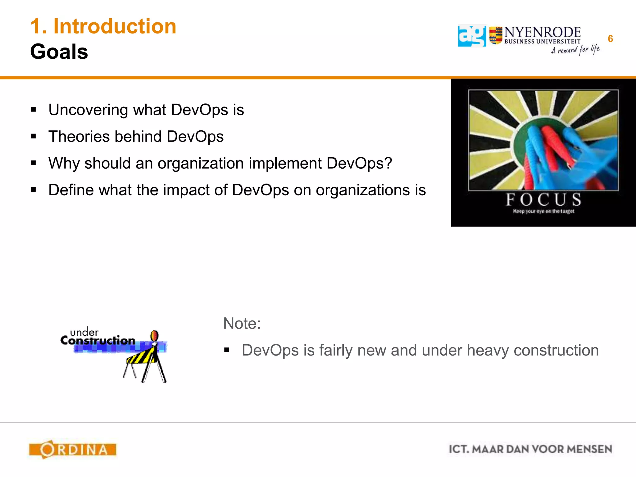 1. Introduction
Goals
6
 Uncovering what DevOps is
 Theories behind DevOps
 Why should an organization implement DevOps?
 Define what the impact of DevOps on organizations is
Note:
 DevOps is fairly new and under heavy construction
 