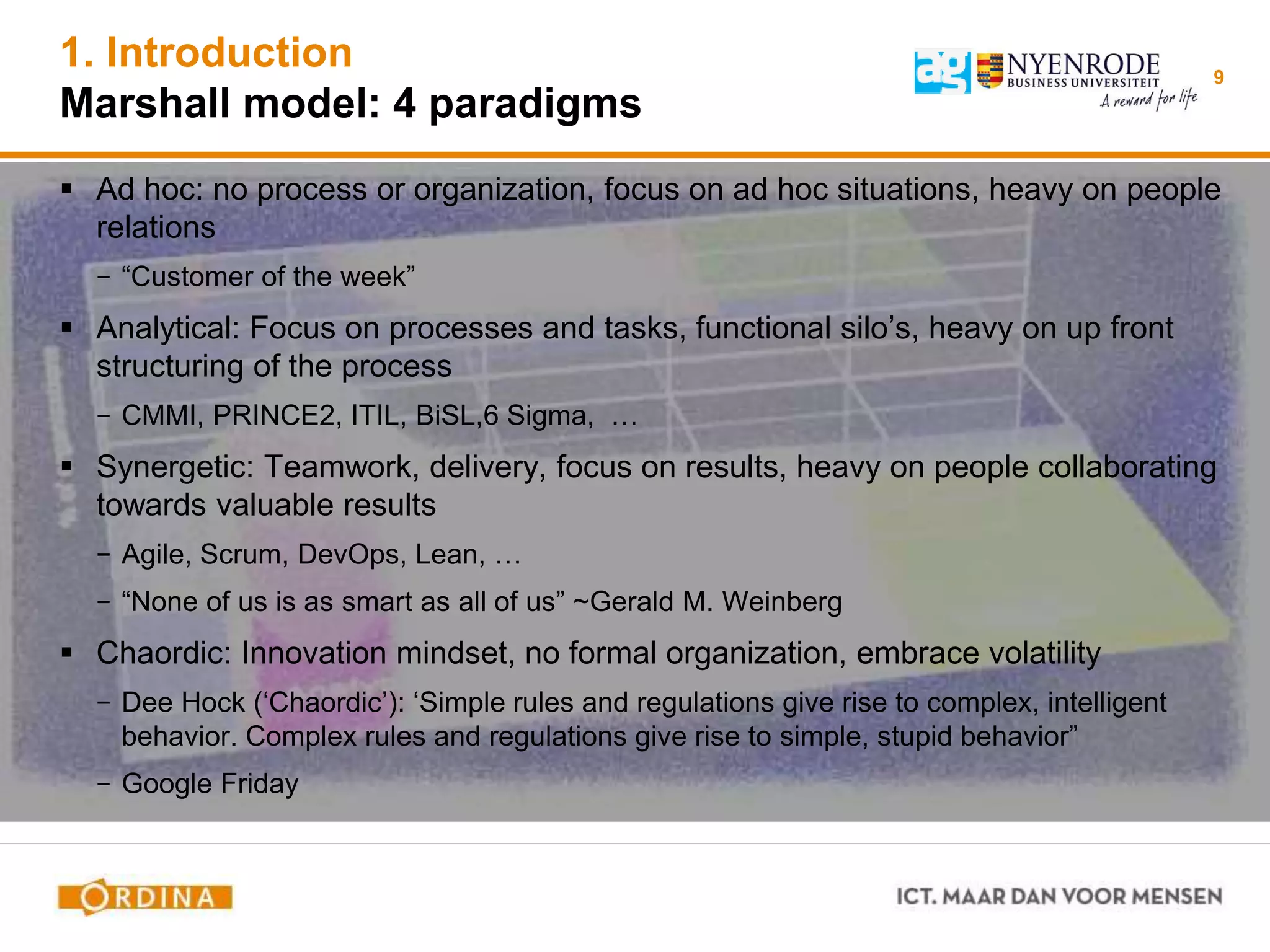 1. Introduction
Marshall model: 4 paradigms
 Ad hoc: no process or organization, focus on ad hoc situations, heavy on people
relations
− “Customer of the week”
 Analytical: Focus on processes and tasks, functional silo’s, heavy on up front
structuring of the process
− CMMI, PRINCE2, ITIL, BiSL,6 Sigma, …
 Synergetic: Teamwork, delivery, focus on results, heavy on people collaborating
towards valuable results
− Agile, Scrum, DevOps, Lean, …
− “None of us is as smart as all of us” ~Gerald M. Weinberg
 Chaordic: Innovation mindset, no formal organization, embrace volatility
− Dee Hock (‘Chaordic’): ‘Simple rules and regulations give rise to complex, intelligent
behavior. Complex rules and regulations give rise to simple, stupid behavior”
− Google Friday
9
 