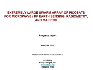 EXTREMELY LARGE SWARM ARRAY OF PICOSATS FOR MICROWAVE / RF EARTH SENSING, RADIOMETRY, AND MAPPING 
Progress report 
March 16, 2005 
Research Sub Award # 07605-003-029 
Ivan Bekey 
Bekey Designs, Inc. 
Ibekey@cox.net 
(703) 978-1125  