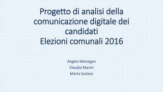 Progetto di analisi della
comunicazione digitale dei
candidati
Elezioni comunali 2016
Angela Marsegan
Claudia Marini
Marta Scolaro
 