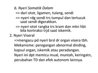 b. Nyeri Somatik Dalam
=> dari otot, ligamen, tulang, sendi
=> nyeri rdg sendi trs tumpul dan tertusuk
saat sendi digerakkan.
=> nyeri otot rangka trs kram dan mkn hbt
bila kontraksi trjd saat iskemik.
2. Nyeri Viseral
=>mengacu pd nyeri brsl dr organ visera tbh.
Mekanisme: peregangan abnormal dinding,
kapsul organ, iskemik atau peradangan.
Nyeri ini dpt memicu mual, muntah, keringatn,
perubahan TD dan efek autonom lainnya.
 