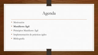 Manifiesto Ágil
Estamos descubriendo formas mejores de desarrollar software tanto por
nuestra propia experiencia como ayudando a terceros. A través de este trabajo
hemos aprendido a valorar:
• Individuos e interacciones sobre procesos y herramientas
• Software funcionando sobre documentación extensiva
• Colaboración con el cliente sobre negociación contractual
• Respuesta ante el cambio sobre seguir un plan
Esto es, aunque valoramos los elementos de la derecha, valoramos más los de
la izquierda.
 