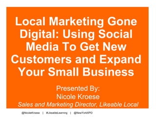 Local Marketing Gone 
Digital: Using Social 
Media To Get New 
Customers and Expand 
Your Small Business 
Presented By: 
Nicole Kroese 
Sales and Marketing Director, Likeable Local 
@NicoleKroese | #LikeableLearning | @NewYorkXPO 
 