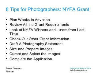 Steve Giovinco
Fine art
www.stevegiovinco.com
info@stevegiovinco
• Plan Weeks in Advance
• Review All the Grant Requirements
• Look at NYFA Winners and Jurors from Last
Time
• Check-Out Other Grant Information
• Draft A Photography Statement
• Size and Prepare Images
• Curate and Select the Images
• Complete the Application
8 Tips for Photographers: NYFA Grant
 
