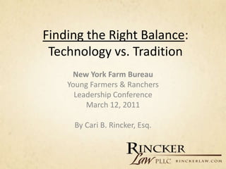 Finding the Right Balance:
 Technology vs. Tradition
     New York Farm Bureau
    Young Farmers & Ranchers
      Leadership Conference
         March 12, 2011

     By Cari B. Rincker, Esq.
 