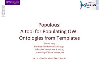 Populous:
A tool for Populating OWL
Ontologies from Templates
Simon Jupp
Bio Health Informatics Group,
School of Computer Science,
University of Manchester, UK
10.12.2010 SWAT4LS 2010, Berlin.
 
