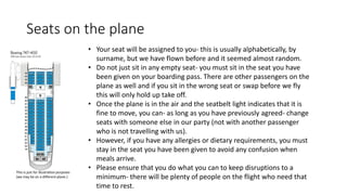 Seats on the plane
• Your seat will be assigned to you- this is usually alphabetically, by
surname, but we have flown before and it seemed almost random.
• Do not just sit in any empty seat- you must sit in the seat you have
been given on your boarding pass. There are other passengers on the
plane as well and if you sit in the wrong seat or swap before we fly
this will only hold up take off.
• Once the plane is in the air and the seatbelt light indicates that it is
fine to move, you can- as long as you have previously agreed- change
seats with someone else in our party (not with another passenger
who is not travelling with us).
• However, if you have any allergies or dietary requirements, you must
stay in the seat you have been given to avoid any confusion when
meals arrive.
• Please ensure that you do what you can to keep disruptions to a
minimum- there will be plenty of people on the flight who need that
time to rest.
This is just for illustration purposes
(we may be on a different plane.)
 