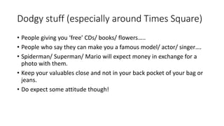 Dodgy stuff (especially around Times Square)
• People giving you ‘free’ CDs/ books/ flowers…..
• People who say they can make you a famous model/ actor/ singer….
• Spiderman/ Superman/ Mario will expect money in exchange for a
photo with them.
• Keep your valuables close and not in your back pocket of your bag or
jeans.
• Do expect some attitude though!
 