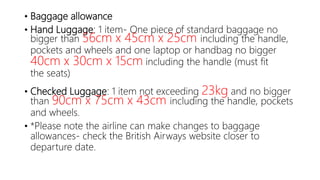 • Baggage allowance
• Hand Luggage: 1 item- One piece of standard baggage no
bigger than 56cm x 45cm x 25cm including the handle,
pockets and wheels and one laptop or handbag no bigger
40cm x 30cm x 15cm including the handle (must fit
the seats)
• Checked Luggage: 1 item not exceeding 23kg and no bigger
than 90cm x 75cm x 43cm including the handle, pockets
and wheels.
• *Please note the airline can make changes to baggage
allowances- check the British Airways website closer to
departure date.
 
