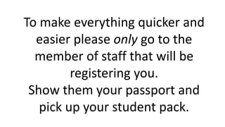 To make everything quicker and
easier please only go to the
member of staff that will be
registering you.
Show them your passport and
pick up your student pack.
 