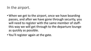 In the airport.
• When we get to the airport, once we have boarding
passes, and after we have gone through security, you
will need to register with the same member of staff-
this way we will get through to the departure lounge
as quickly as possible.
• You’ll register again at the gate.
 