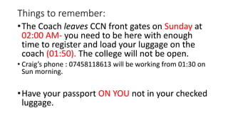 Things to remember:
•The Coach leaves CCN front gates on Sunday at
02:00 AM- you need to be here with enough
time to register and load your luggage on the
coach (01:50). The college will not be open.
• Craig’s phone : 07458118613 will be working from 01:30 on
Sun morning.
•Have your passport ON YOU not in your checked
luggage.
 