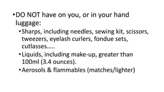 •DO NOT have on you, or in your hand
luggage:
•Sharps, including needles, sewing kit, scissors,
tweezers, eyelash curlers, fondue sets,
cutlasses…..
•Liquids, including make-up, greater than
100ml (3.4 ounces).
•Aerosols & flammables (matches/lighter)
 