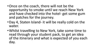 •Once on the coach, there will not be the
opportunity to smoke until we reach New York
and have checked into the hotel- get some gum
and patches for the journey.
•Day 4, Staten Island- it will be really cold on the
water.
•Whilst travelling to New York, take some time to
read through your student pack, to get an idea
of the itinerary and what is expected of you each
day.
 