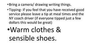•Bring a camera/ drawing writing things.
•Tipping- if you feel that you have received good
service please leave a tip at meal times and the
NY coach driver (if everyone tipped just a few
dollars this would be great)
•Warm clothes &
sensible shoes.
 