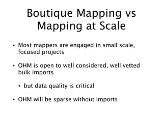 Boutique Mapping vs
Mapping at Scale
• Most mappers are engaged in small scale,
focused projects
• OHM is open to well considered, well vetted
bulk imports
• but data quality is critical
• OHM will be sparse without imports
 