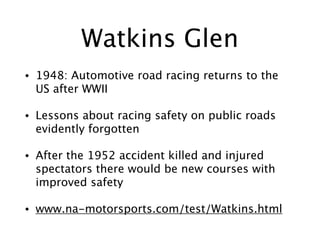 Watkins Glen
• 1948: Automotive road racing returns to the
US after WWII
• Lessons about racing safety on public roads
evidently forgotten
• After the 1952 accident killed and injured
spectators there would be new courses with
improved safety
• www.na-motorsports.com/test/Watkins.html
 