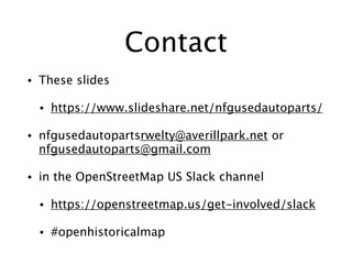 Contact
• These slides
• https://www.slideshare.net/nfgusedautoparts/
• nfgusedautopartsrwelty@averillpark.net or
nfgusedautoparts@gmail.com
• in the OpenStreetMap US Slack channel
• https://openstreetmap.us/get-involved/slack
• #openhistoricalmap
 