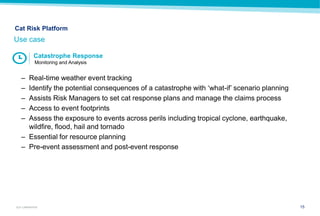 15GUY CARPENTER
– Real-time weather event tracking
– Identify the potential consequences of a catastrophe with ‘what-if’ scenario planning
– Assists Risk Managers to set cat response plans and manage the claims process
– Access to event footprints
– Assess the exposure to events across perils including tropical cyclone, earthquake,
wildfire, flood, hail and tornado
– Essential for resource planning
– Pre-event assessment and post-event response
Use case
Cat Risk Platform
Catastrophe Response
Monitoring and Analysis
 