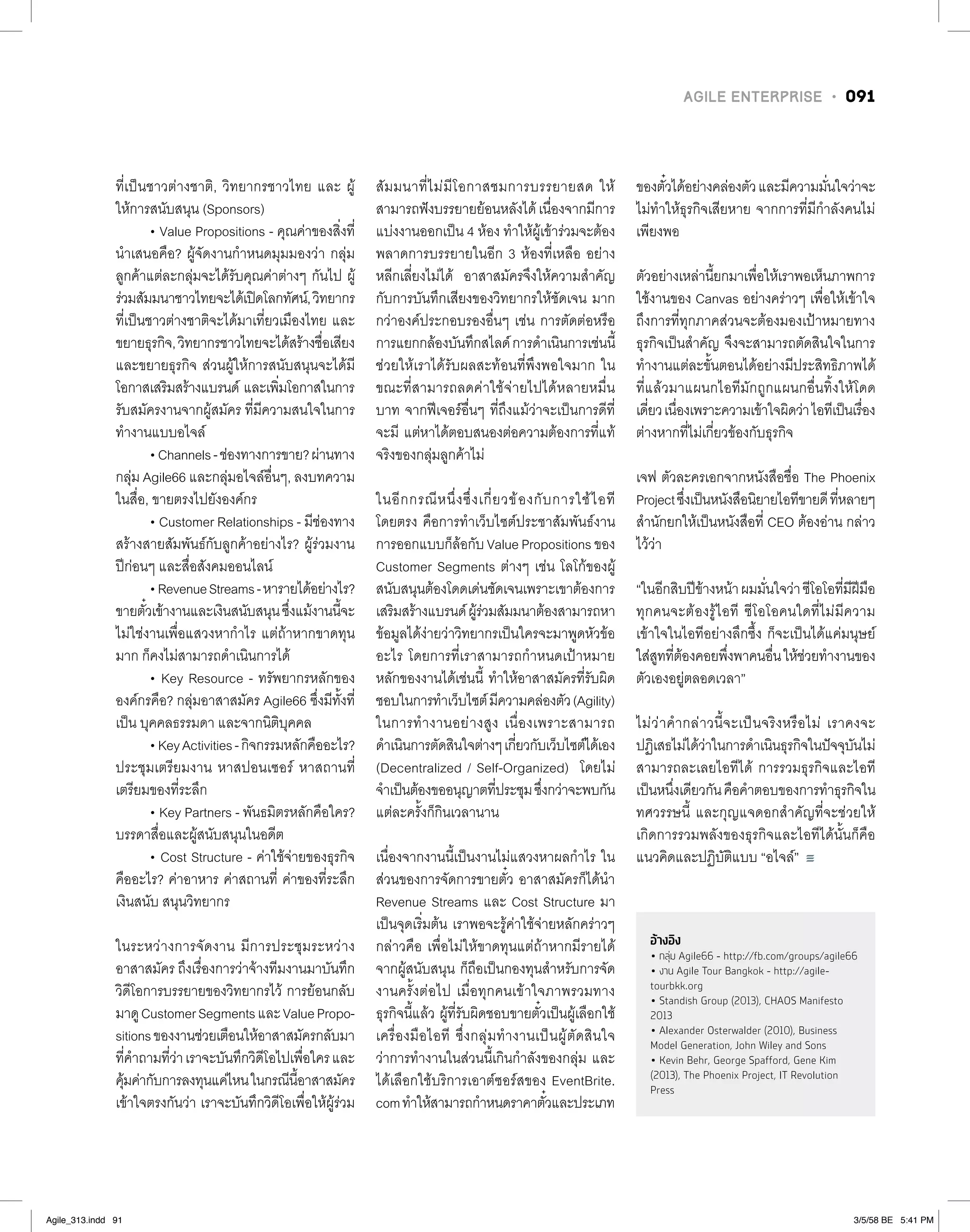AGILE ENTERPRISE • 091
ที่เป็นชาวต่างชาติ, วิทยากรชาวไทย และ ผู้
ให้การสนับสนุน (Sponsors)
• Value Propositions - คุณค่าของสิ่งที่
น�ำเสนอคือ? ผู้จัดงานก�ำหนดมุมมองว่า กลุ่ม
ลูกค้าแต่ละกลุ่มจะได้รับคุณค่าต่างๆ กันไป ผู้
ร่วมสัมมนาชาวไทยจะได้เปิดโลกทัศน์,วิทยากร
ที่เป็นชาวต่างชาติจะได้มาเที่ยวเมืองไทย และ
ขยายธุรกิจ,วิทยากรชาวไทยจะได้สร้างชื่อเสียง
และขยายธุรกิจ ส่วนผู้ให้การสนับสนุนจะได้มี
โอกาสเสริมสร้างแบรนด์ และเพิ่มโอกาสในการ
รับสมัครงานจากผู้สมัคร ที่มีความสนใจในการ
ท�ำงานแบบอไจล์
•Channels-ช่องทางการขาย?ผ่านทาง
กลุ่ม Agile66 และกลุ่มอไจล์อื่นๆ, ลงบทความ
ในสื่อ, ขายตรงไปยังองค์กร
• Customer Relationships - มีช่องทาง
สร้างสายสัมพันธ์กับลูกค้าอย่างไร? ผู้ร่วมงาน
ปีก่อนๆ และสื่อสังคมออนไลน์
•RevenueStreams-หารายได้อย่างไร?
ขายตั๋วเข้างานและเงินสนับสนุนซึ่งแม้งานนี้จะ
ไม่ใช่งานเพื่อแสวงหาก�ำไร แต่ถ้าหากขาดทุน
มาก ก็คงไม่สามารถด�ำเนินการได้
• Key Resource - ทรัพยากรหลักของ
องค์กรคือ? กลุ่มอาสาสมัคร Agile66 ซึ่งมีทั้งที่
เป็น บุคคลธรรมดา และจากนิติบุคคล
•KeyActivities-กิจกรรมหลักคืออะไร?
ประชุมเตรียมงาน หาสปอนเซอร์ หาสถานที่
เตรียมของที่ระลึก
• Key Partners - พันธมิตรหลักคือใคร?
บรรดาสื่อและผู้สนับสนุนในอดีต
• Cost Structure - ค่าใช้จ่ายของธุรกิจ
คืออะไร? ค่าอาหาร ค่าสถานที่ ค่าของที่ระลึก
เงินสนับ สนุนวิทยากร
ในระหว่างการจัดงาน มีการประชุมระหว่าง
อาสาสมัคร ถึงเรื่องการว่าจ้างทีมงานมาบันทึก
วิดีโอการบรรยายของวิทยากรไว้ การย้อนกลับ
มาดูCustomerSegmentsและValuePropo-
sitionsของงานช่วยเตือนให้อาสาสมัครกลับมา
ที่ค�ำถามที่ว่าเราจะบันทึกวิดีโอไปเพื่อใครและ
คุ้มค่ากับการลงทุนแค่ไหนในกรณีนี้อาสาสมัคร
เข้าใจตรงกันว่า เราจะบันทึกวิดีโอเพื่อให้ผู้ร่วม
สัมมนาที่ไม่มีโอกาสชมการบรรยายสด ให้
สามารถฟังบรรยายย้อนหลังได้เนื่องจากมีการ
แบ่งงานออกเป็น 4 ห้อง ท�ำให้ผู้เข้าร่วมจะต้อง
พลาดการบรรยายในอีก 3 ห้องที่เหลือ อย่าง
หลีกเลี่ยงไม่ได้ อาสาสมัครจึงให้ความส�ำคัญ
กับการบันทึกเสียงของวิทยากรให้ชัดเจน มาก
กว่าองค์ประกอบรองอื่นๆ เช่น การตัดต่อหรือ
การแยกกล้องบันทึกสไลด์การด�ำเนินการเช่นนี้
ช่วยให้เราได้รับผลสะท้อนที่พึงพอใจมาก ใน
ขณะที่สามารถลดค่าใช้จ่ายไปได้หลายหมื่น
บาท จากฟีเจอร์อื่นๆ ที่ถึงแม้ว่าจะเป็นการดีที่
จะมี แต่หาได้ตอบสนองต่อความต้องการที่แท้
จริงของกลุ่มลูกค้าไม่
ในอีกกรณีหนึ่งซึ่งเกี่ยวข้องกับการใช้ไอที
โดยตรง คือการท�ำเว็บไซต์ประชาสัมพันธ์งาน
การออกแบบก็ล้อกับValuePropositionsของ
Customer Segments ต่างๆ เช่น โลโก้ของผู้
สนับสนุนต้องโดดเด่นชัดเจนเพราะเขาต้องการ
เสริมสร้างแบรนด์ผู้ร่วมสัมมนาต้องสามารถหา
ข้อมูลได้ง่ายว่าวิทยากรเป็นใครจะมาพูดหัวข้อ
อะไร โดยการที่เราสามารถก�ำหนดเป้าหมาย
หลักของงานได้เช่นนี้ ท�ำให้อาสาสมัครที่รับผิด
ชอบในการท�ำเว็บไซต์มีความคล่องตัว(Agility)
ในการท�ำงานอย่างสูง เนื่องเพราะสามารถ
ด�ำเนินการตัดสินใจต่างๆเกี่ยวกับเว็บไซต์ได้เอง
(Decentralized / Self-Organized) โดยไม่
จ�ำเป็นต้องขออนุญาตที่ประชุมซึ่งกว่าจะพบกัน
แต่ละครั้งก็กินเวลานาน
เนื่องจากงานนี้เป็นงานไม่แสวงหาผลก�ำไร ใน
ส่วนของการจัดการขายตั๋ว อาสาสมัครก็ได้น�ำ
Revenue Streams และ Cost Structure มา
เป็นจุดเริ่มต้น เราพอจะรู้ค่าใช้จ่ายหลักคร่าวๆ
กล่าวคือ เพื่อไม่ให้ขาดทุนแต่ถ้าหากมีรายได้
จากผู้สนับสนุน ก็ถือเป็นกองทุนส�ำหรับการจัด
งานครั้งต่อไป เมื่อทุกคนเข้าใจภาพรวมทาง
ธุรกิจนี้แล้ว ผู้ที่รับผิดชอบขายตั๋วเป็นผู้เลือกใช้
เครื่องมือไอที ซึ่งกลุ่มท�ำงานเป็นผู้ตัดสินใจ
ว่าการท�ำงานในส่วนนี้เกินก�ำลังของกลุ่ม และ
ได้เลือกใช้บริการเอาต์ซอร์สของ EventBrite.
comท�ำให้สามารถก�ำหนดราคาตั๋วและประเภท
ของตั๋วได้อย่างคล่องตัวและมีความมั่นใจว่าจะ
ไม่ท�ำให้ธุรกิจเสียหาย จากการที่มีก�ำลังคนไม่
เพียงพอ
ตัวอย่างเหล่านี้ยกมาเพื่อให้เราพอเห็นภาพการ
ใช้งานของ Canvas อย่างคร่าวๆ เพื่อให้เข้าใจ
ถึงการที่ทุกภาคส่วนจะต้องมองเป้าหมายทาง
ธุรกิจเป็นส�ำคัญ จึงจะสามารถตัดสินใจในการ
ท�ำงานแต่ละขั้นตอนได้อย่างมีประสิทธิภาพได้
ที่แล้วมาแผนกไอทีมักถูกแผนกอื่นทิ้งให้โดด
เดี่ยวเนื่องเพราะความเข้าใจผิดว่าไอทีเป็นเรื่อง
ต่างหากที่ไม่เกี่ยวข้องกับธุรกิจ
เจฟ ตัวละครเอกจากหนังสือชื่อ The Phoenix
Projectซึ่งเป็นหนังสือนิยายไอทีขายดีที่หลายๆ
ส�ำนักยกให้เป็นหนังสือที่ CEO ต้องอ่าน กล่าว
ไว้ว่า
“ในอีกสิบปีข้างหน้าผมมั่นใจว่าซีโอโอที่มีฝีมือ
ทุกคนจะต้องรู้ไอที ซีโอโอคนใดที่ไม่มีความ
เข้าใจในไอทีอย่างลึกซึ้ง ก็จะเป็นได้แค่มนุษย์
ใส่สูทที่ต้องคอยพึ่งพาคนอื่นให้ช่วยท�ำงานของ
ตัวเองอยู่ตลอดเวลา”
ไม่ว่าค�ำกล่าวนี้จะเป็นจริงหรือไม่ เราคงจะ
ปฏิเสธไม่ได้ว่าในการด�ำเนินธุรกิจในปัจจุบันไม่
สามารถละเลยไอทีได้ การรวมธุรกิจและไอที
เป็นหนึ่งเดียวกันคือค�ำตอบของการท�ำธุรกิจใน
ทศวรรษนี้ และกุญแจดอกส�ำคัญที่จะช่วยให้
เกิดการรวมพลังของธุรกิจและไอทีได้นั้นก็คือ
แนวคิดและปฏิบัติแบบ “อไจล์”
อ้างอิง
• กลุ่ม Agile66 - http://fb.com/groups/agile66
• งาน Agile Tour Bangkok - http://agile-
tourbkk.org
• Standish Group (2013), CHAOS Manifesto
2013
• Alexander Osterwalder (2010), Business
Model Generation, John Wiley and Sons
• Kevin Behr, George Spafford, Gene Kim
(2013), The Phoenix Project, IT Revolution
Press
Agile_313.indd 91 3/5/58 BE 5:41 PM
 