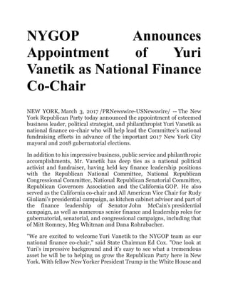 NYGOP Announces
Appointment of Yuri
Vanetik as National Finance
Co-Chair
NEW YORK, March 3, 2017 /PRNewswire-USNewswire/ -- The New
York Republican Party today announced the appointment of esteemed
business leader, political strategist, and philanthropist Yuri Vanetik as
national finance co-chair who will help lead the Committee's national
fundraising efforts in advance of the important 2017 New York City
mayoral and 2018 gubernatorial elections.
In addition to his impressive business, public service and philanthropic
accomplishments, Mr. Vanetik has deep ties as a national political
activist and fundraiser, having held key finance leadership positions
with the Republican National Committee, National Republican
Congressional Committee, National Republican Senatorial Committee,
Republican Governors Association and the California GOP. He also
served as the California co-chair and All American Vice Chair for Rudy
Giuliani's presidential campaign, as kitchen cabinet advisor and part of
the finance leadership of Senator John McCain's presidential
campaign, as well as numerous senior finance and leadership roles for
gubernatorial, senatorial, and congressional campaigns, including that
of Mitt Romney, Meg Whitman and Dana Rohrabacher.
"We are excited to welcome Yuri Vanetik to the NYGOP team as our
national finance co-chair," said State Chairman Ed Cox. "One look at
Yuri's impressive background and it's easy to see what a tremendous
asset he will be to helping us grow the Republican Party here in New
York. With fellow New Yorker President Trump in the White House and
 