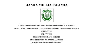 JAMIA MILLIA ISLAMIA
CENTRE FOR PHYSIOTHERAPY AND REHABILITATION SCIENCES
SUBJECT: PHYSIOTHERAPY IN CARDIOPULMONARY CONDITIONS BPT(402)
TOPIC: NYHA
BPT 4TH YEAR
PRESENTATION DATE: 18.2.2021
SUBMITTED TO: DR. JAMALALI MOIZ
SUBMITTED BY: SAMEERA FAIZVI
 