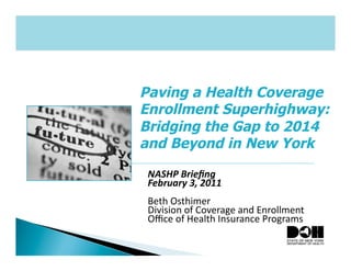 Paving a Health Coverage
Enrollment Superhighway:
Bridging the Gap to 2014
and Beyond in New York
 NASHP	
  Brieﬁng	
  
 February	
  3,	
  2011	
  
 Beth	
  Osthimer	
  
 Division	
  of	
  Coverage	
  and	
  Enrollment	
  
 Oﬃce	
  of	
  Health	
  Insurance	
  Programs	
  
 
