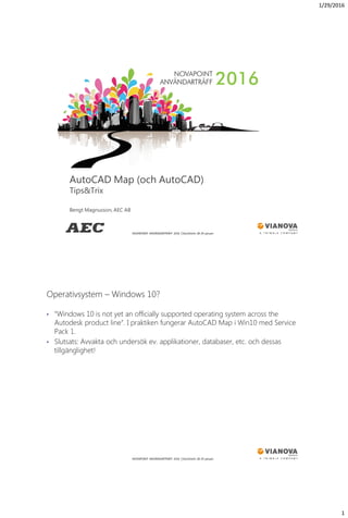 1/29/2016
1
NOVAPOINT ANVÄNDARTRÄFF 2016 │Stockholm 28-29 januari
AutoCAD Map (och AutoCAD)
Tips&Trix
Bengt Magnusson, AEC AB
NOVAPOINT ANVÄNDARTRÄFF 2016 │Stockholm 28-29 januari
• “Windows 10 is not yet an officially supported operating system across the
Autodesk product line”. I praktiken fungerar AutoCAD Map i Win10 med Service
Pack 1.
• Slutsats: Avvakta och undersök ev. applikationer, databaser, etc. och dessas
tillgänglighet!
Operativsystem – Windows 10?
 
